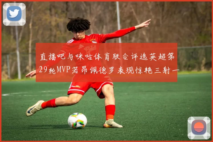 直播吧与咪咕体育联合评选英超第29轮MVP若昂佩德罗表现惊艳三射一传助球队获胜