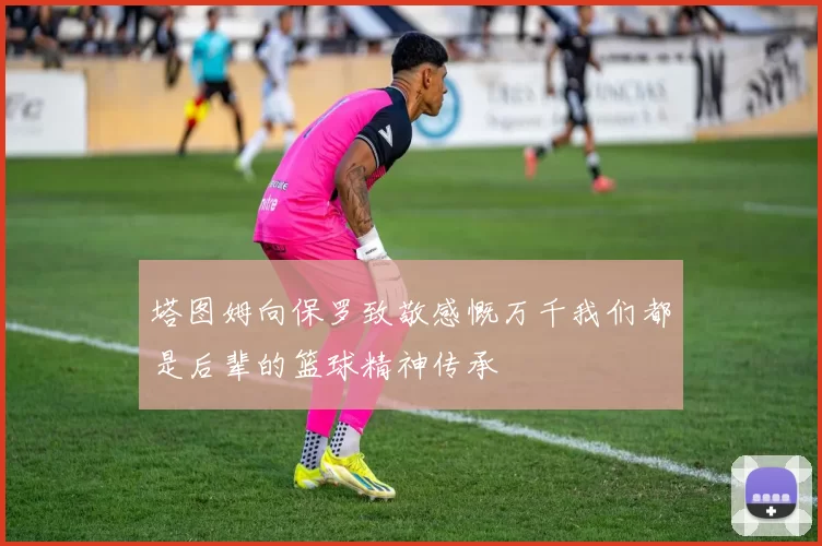塔图姆向保罗致敬感慨万千我们都是后辈的篮球精神传承