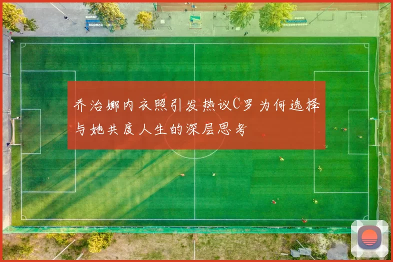 乔治娜内衣照引发热议C罗为何选择与她共度人生的深层思考