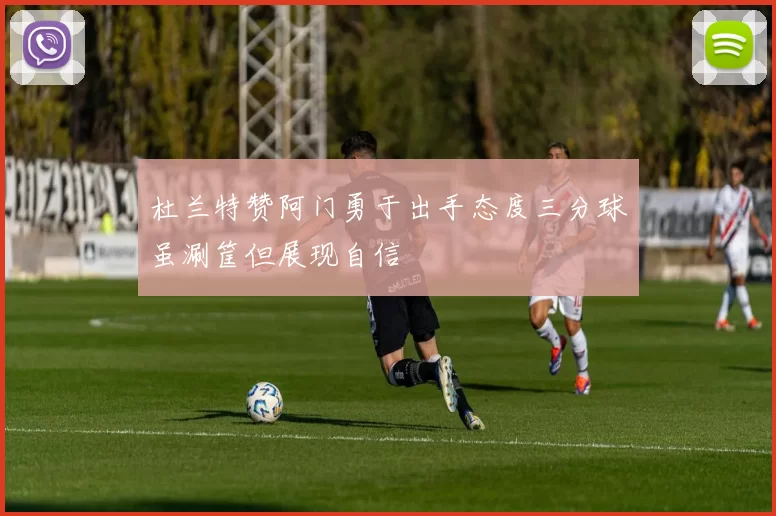 杜兰特赞阿门勇于出手态度三分球虽涮筐但展现自信