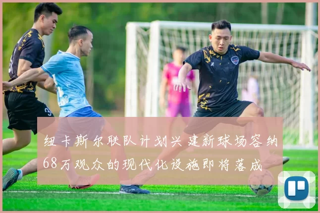 纽卡斯尔联队计划兴建新球场容纳68万观众的现代化设施即将落成