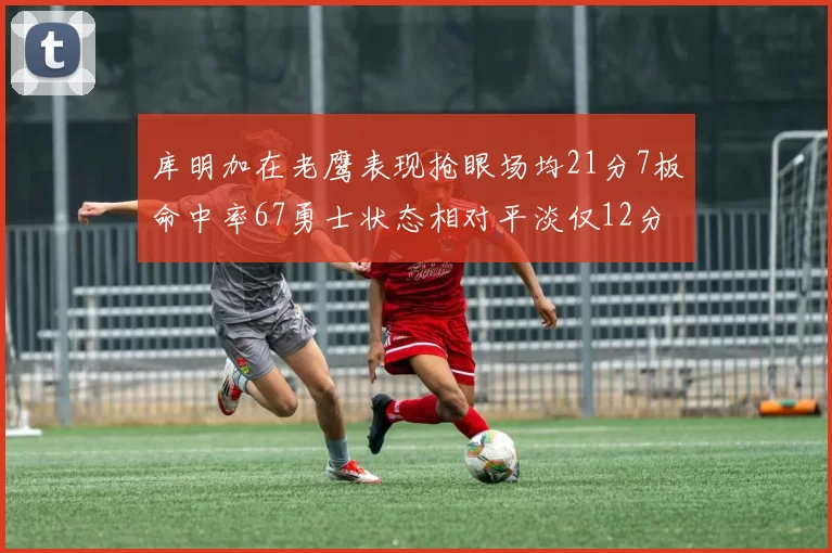 库明加在老鹰表现抢眼场均21分7板命中率67勇士状态相对平淡仅12分5板