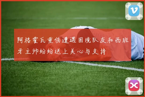阿格霍瓦重伤遭遇困境队友和西班牙主帅纷纷送上关心与支持