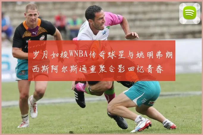 岁月如梭WNBA传奇球星与姚明弗朗西斯阿尔斯通重聚合影回忆青春