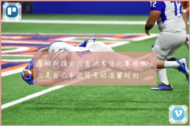 詹姆斯携女儿首次客场比赛感慨女儿是自己幸运符号的温馨时刻