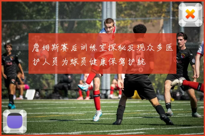 詹姆斯赛后训练室探秘发现众多医护人员为球员健康保驾护航
