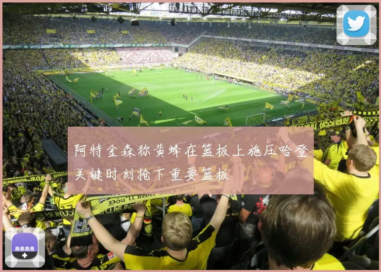 阿特金森称黄蜂在篮板上施压哈登关键时刻抢下重要篮板