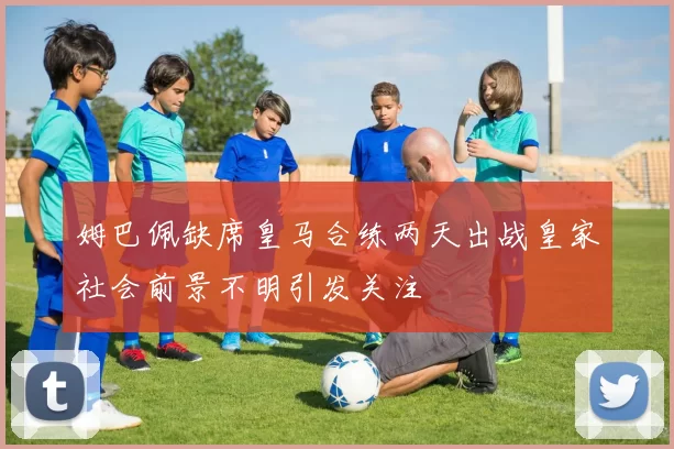 姆巴佩缺席皇马合练两天出战皇家社会前景不明引发关注