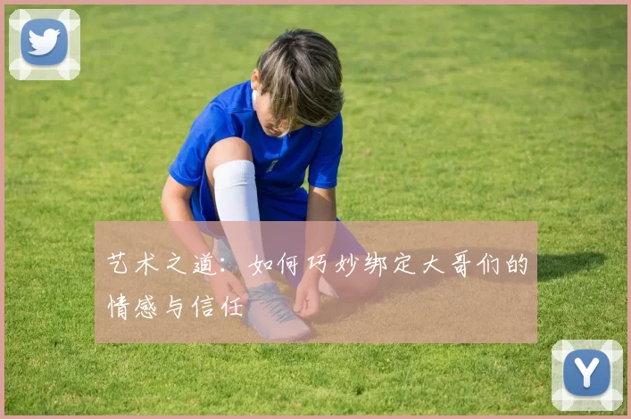 艺术之道：如何巧妙绑定大哥们的情感与信任