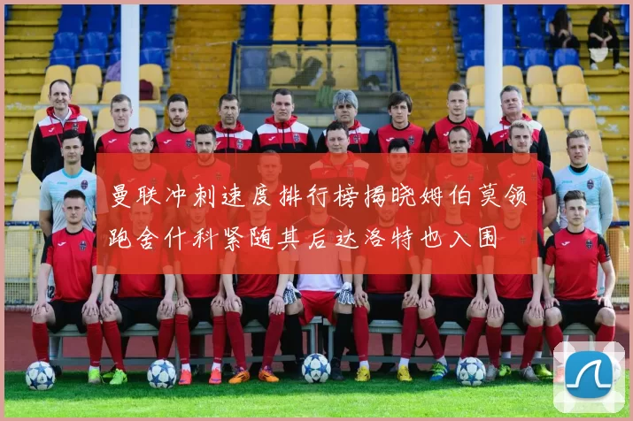 曼联冲刺速度排行榜揭晓姆伯莫领跑舍什科紧随其后达洛特也入围