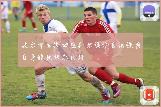 波尔津吉斯回应科尔误诊言论强调自身健康状态良好