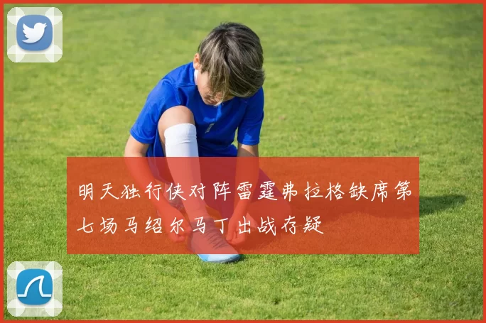明天独行侠对阵雷霆弗拉格缺席第七场马绍尔马丁出战存疑