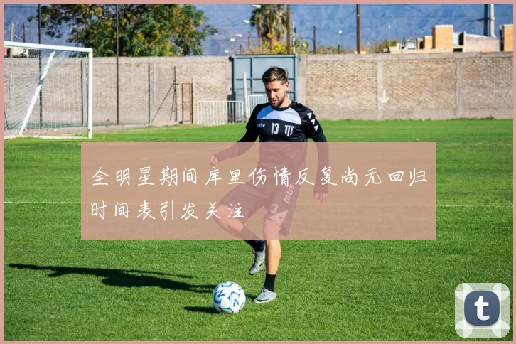 全明星期间库里伤情反复尚无回归时间表引发关注
