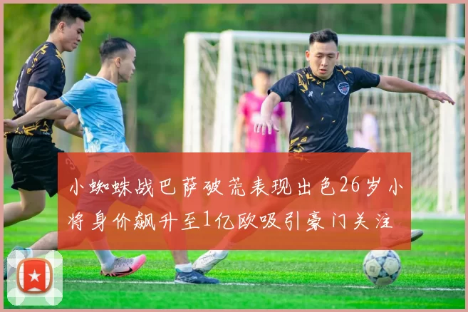 小蜘蛛战巴萨破荒表现出色26岁小将身价飙升至1亿欧吸引豪门关注