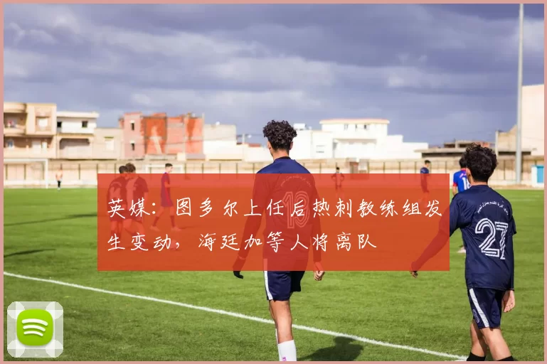 英媒：图多尔上任后热刺教练组发生变动，海廷加等人将离队