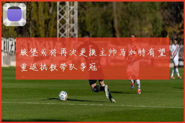 狼堡或将再次更换主帅马加特有望重返执教带队争冠