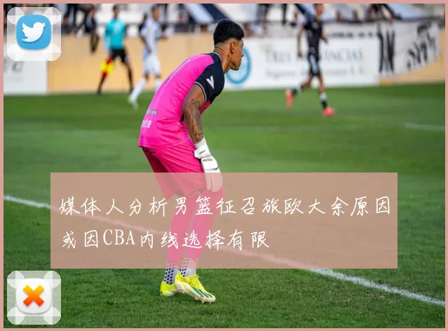 媒体人分析男篮征召旅欧大余原因或因CBA内线选择有限